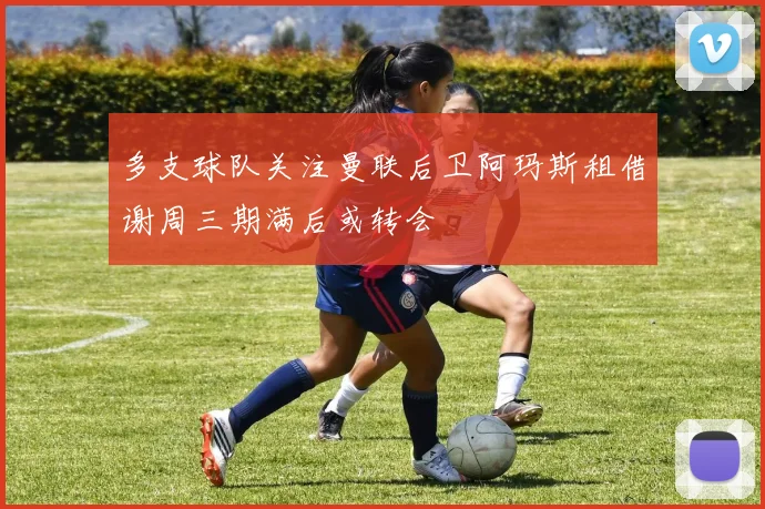 多支球队关注曼联后卫阿玛斯租借谢周三期满后或转会
