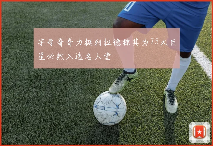 字母哥哥力挺利拉德称其为75大巨星必然入选名人堂
