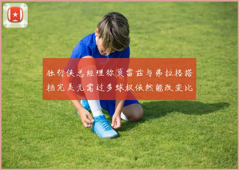 独行侠总经理称莫雷兹与弗拉格搭档完美无需过多球权依然能改变比赛局势