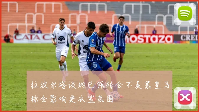 拉波尔塔谈姆巴佩转会不羡慕皇马称会影响更衣室氛围