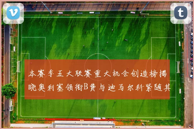 本赛季五大联赛重大机会创造榜揭晓奥利塞领衔B费与迪马尔科紧随其后