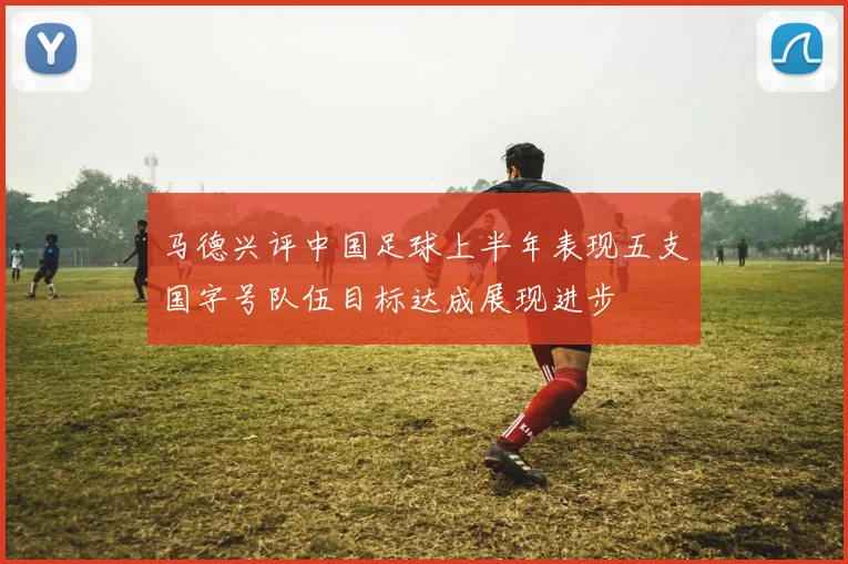 马德兴评中国足球上半年表现五支国字号队伍目标达成展现进步