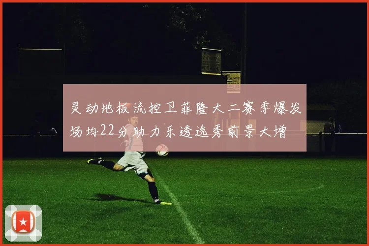灵动地板流控卫菲隆大二赛季爆发场均22分助力乐透选秀前景大增