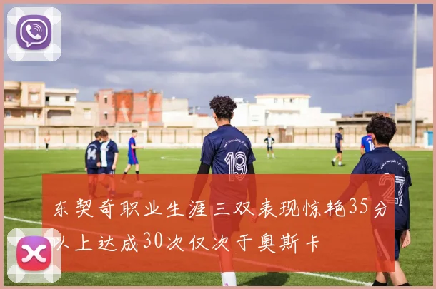 东契奇职业生涯三双表现惊艳35分以上达成30次仅次于奥斯卡