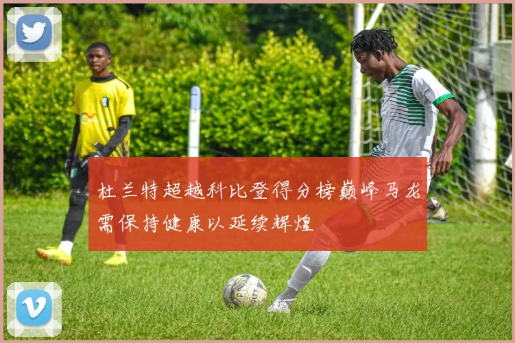 杜兰特超越科比登得分榜巅峰马龙需保持健康以延续辉煌