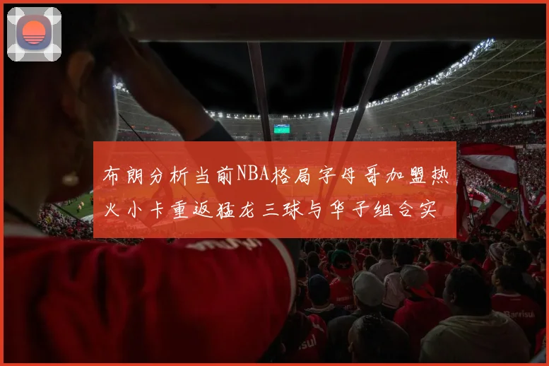 布朗分析当前NBA格局字母哥加盟热火小卡重返猛龙三球与华子组合实力强劲