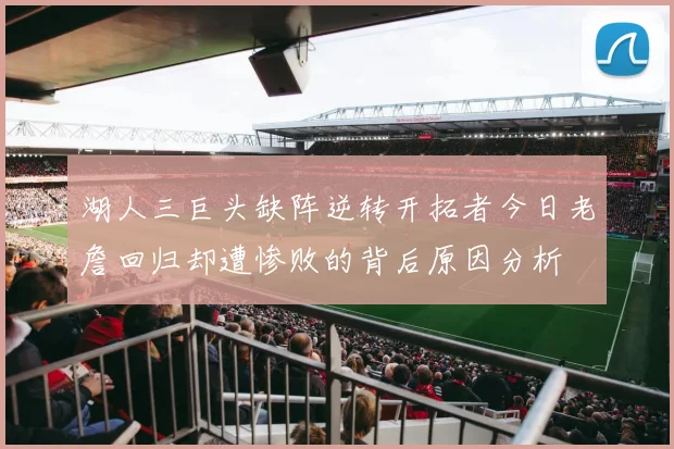 湖人三巨头缺阵逆转开拓者今日老詹回归却遭惨败的背后原因分析