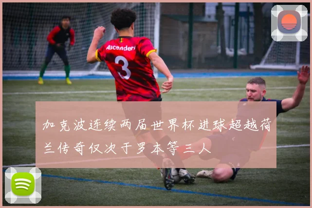加克波连续两届世界杯进球超越荷兰传奇仅次于罗本等三人