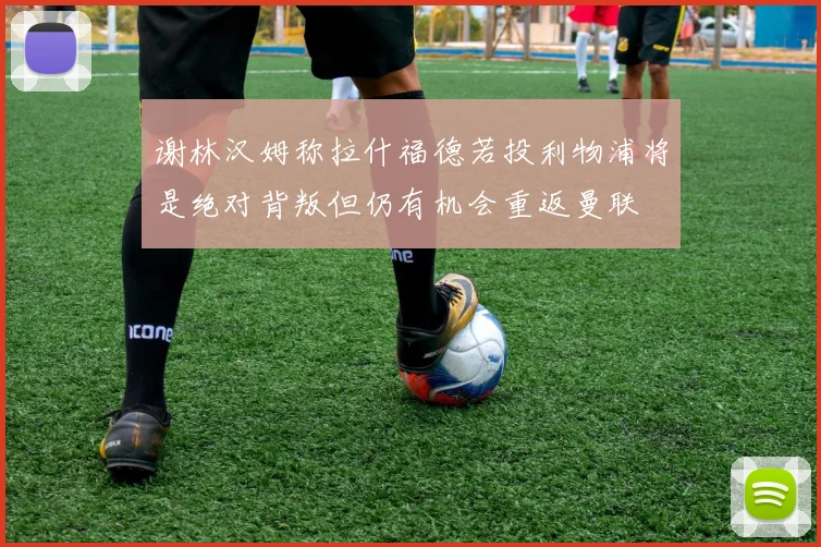 谢林汉姆称拉什福德若投利物浦将是绝对背叛但仍有机会重返曼联