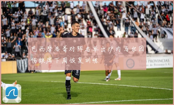 巴西摩洛哥对阵名单出炉内马尔因伤缺席下周恢复训练