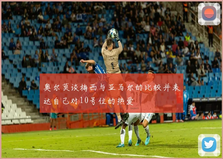 奥尔莫谈梅西与亚马尔的比较并表达自己对10号位的热爱