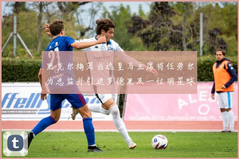 里克尔梅若当选皇马主席将任劳尔为总监并引进罗德里及一位明星球员