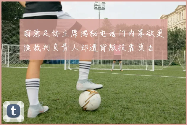 前意足协主席揭秘电话门内幕欲更换裁判负责人却遭背叛投靠莫吉