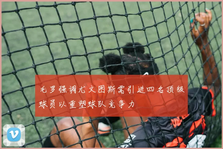 毛罗强调尤文图斯需引进四名顶级球员以重塑球队竞争力