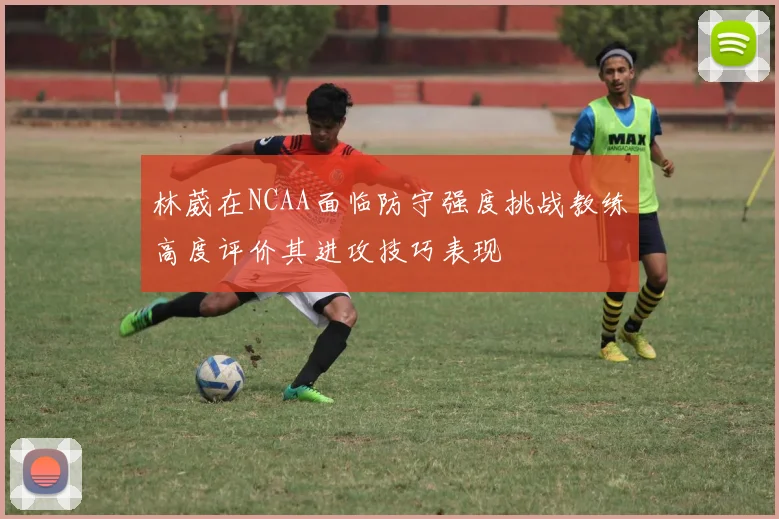 林葳在NCAA面临防守强度挑战教练高度评价其进攻技巧表现