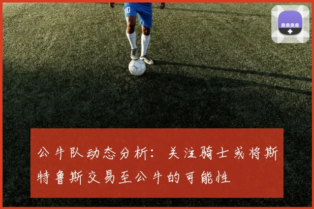 公牛队动态分析：关注骑士或将斯特鲁斯交易至公牛的可能性
