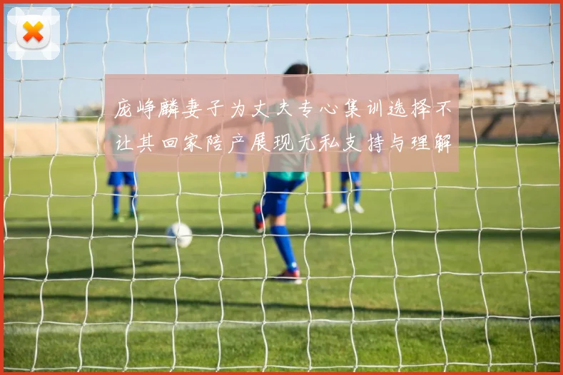 庞峥麟妻子为丈夫专心集训选择不让其回家陪产展现无私支持与理解
