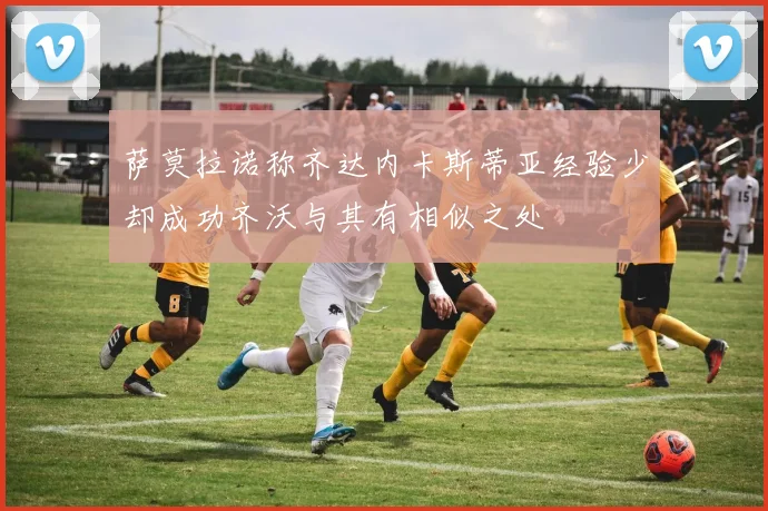 萨莫拉诺称齐达内卡斯蒂亚经验少却成功齐沃与其有相似之处