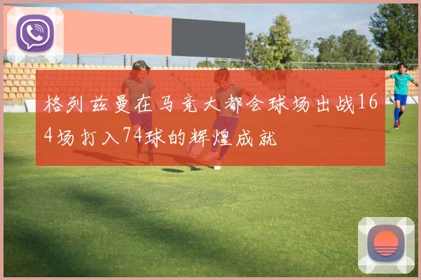 格列兹曼在马竞大都会球场出战164场打入74球的辉煌成就