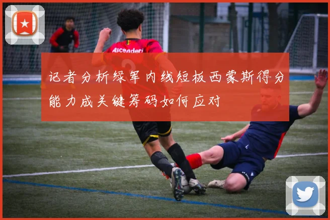 记者分析绿军内线短板西蒙斯得分能力成关键筹码如何应对