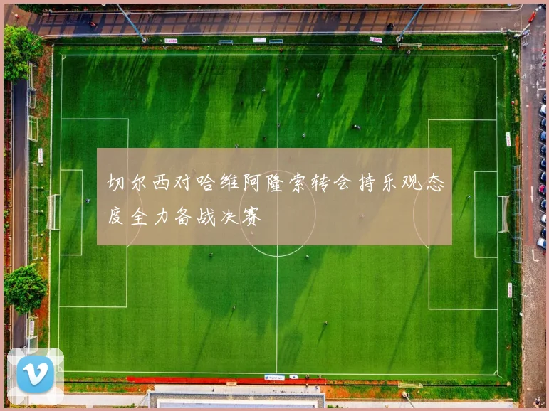 切尔西对哈维阿隆索转会持乐观态度全力备战决赛