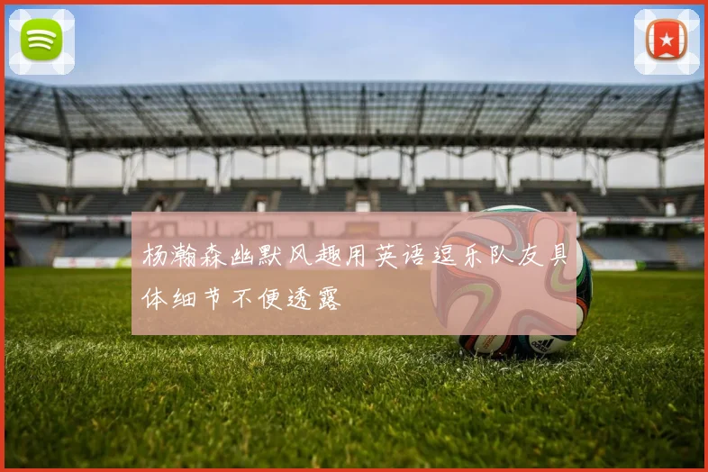 杨瀚森幽默风趣用英语逗乐队友具体细节不便透露