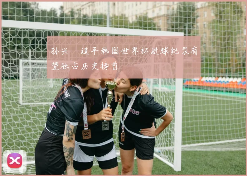 孙兴慜追平韩国世界杯进球纪录有望独占历史榜首